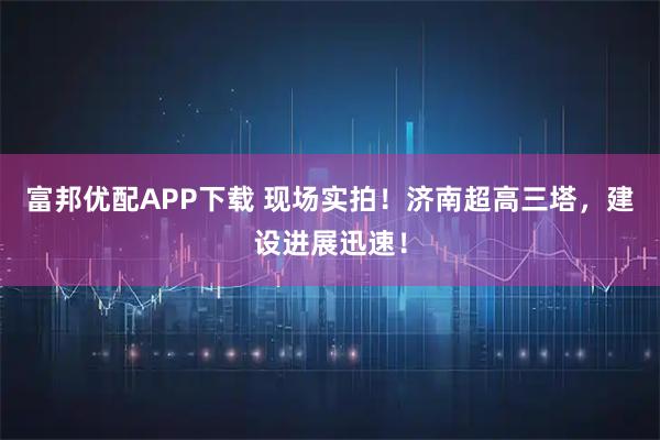 富邦优配APP下载 现场实拍！济南超高三塔，建设进展迅速！