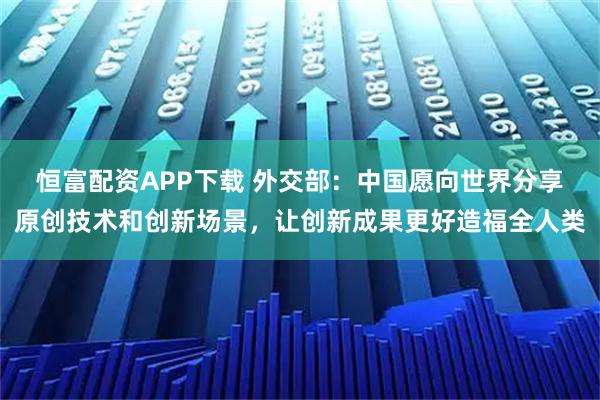 恒富配资APP下载 外交部：中国愿向世界分享原创技术和创新场景，让创新成果更好造福全人类