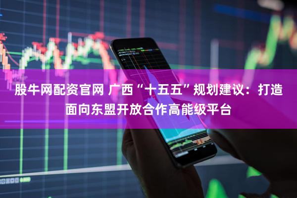 股牛网配资官网 广西“十五五”规划建议：打造面向东盟开放合作高能级平台