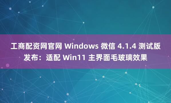 工商配资网官网 Windows 微信 4.1.4 测试版发布：适配 Win11 主界面毛玻璃效果