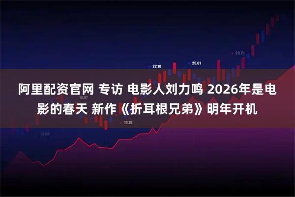 阿里配资官网 专访 电影人刘力鸣 2026年是电影的春天 新作《折耳根兄弟》明年开机