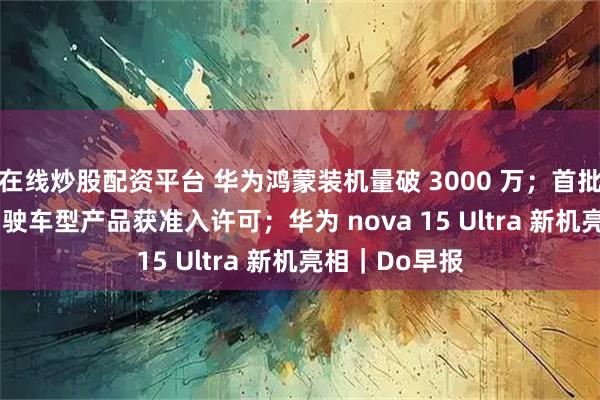 在线炒股配资平台 华为鸿蒙装机量破 3000 万；首批 L3 级自动驾驶车型产品获准入许可；华为 nova 15 Ultra 新机亮相｜Do早报
