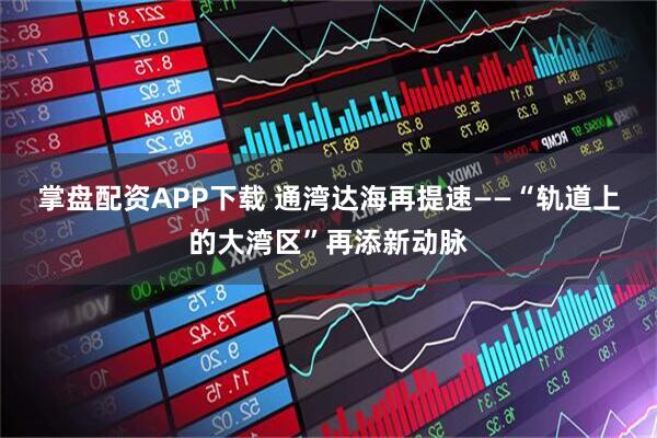掌盘配资APP下载 通湾达海再提速——“轨道上的大湾区”再添新动脉