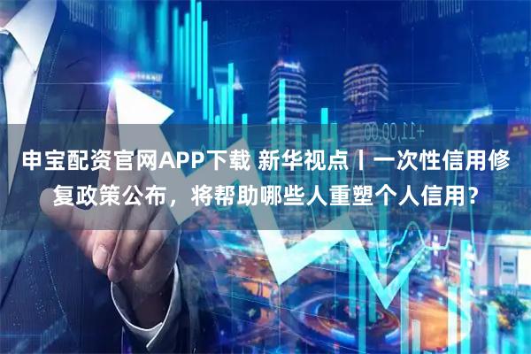 申宝配资官网APP下载 新华视点丨一次性信用修复政策公布,将帮助哪些人重塑个人信用?