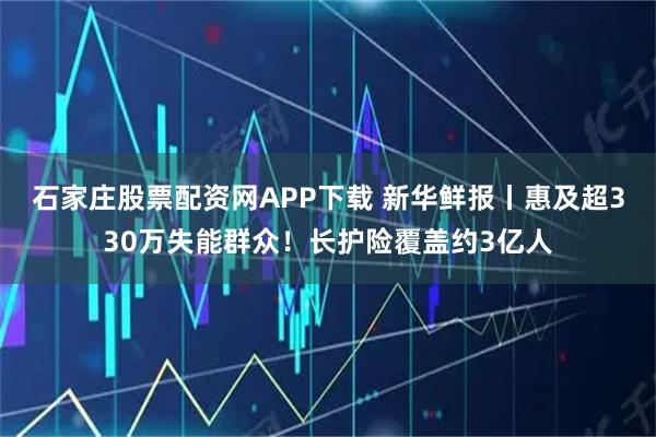 石家庄股票配资网APP下载 新华鲜报丨惠及超330万失能群众！长护险覆盖约3亿人