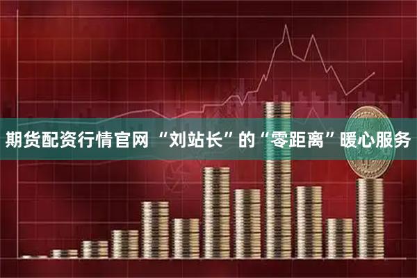 期货配资行情官网 “刘站长”的“零距离”暖心服务