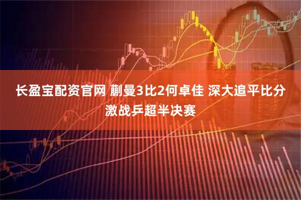 长盈宝配资官网 蒯曼3比2何卓佳 深大追平比分激战乒超半决赛