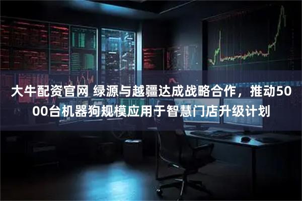 大牛配资官网 绿源与越疆达成战略合作，推动5000台机器狗规模应用于智慧门店升级计划