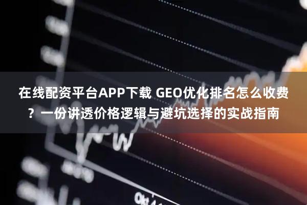 在线配资平台APP下载 GEO优化排名怎么收费？一份讲透价格逻辑与避坑选择的实战指南