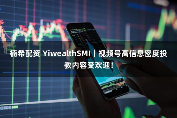 楠希配资 YiwealthSMI｜视频号高信息密度投教内容受欢迎！