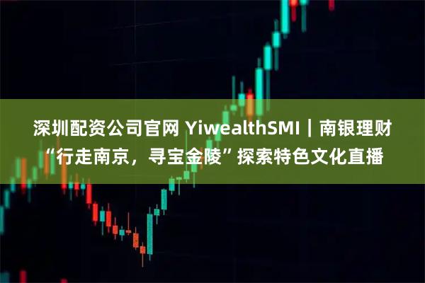 深圳配资公司官网 YiwealthSMI｜南银理财“行走南京，寻宝金陵”探索特色文化直播