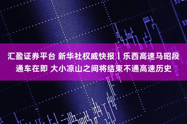 汇盈证券平台 新华社权威快报丨乐西高速马昭段通车在即 大小凉山之间将结束不通高速历史