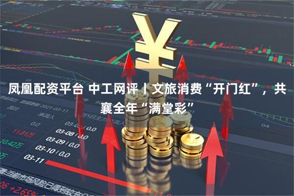 凤凰配资平台 中工网评丨文旅消费“开门红”，共襄全年“满堂彩”