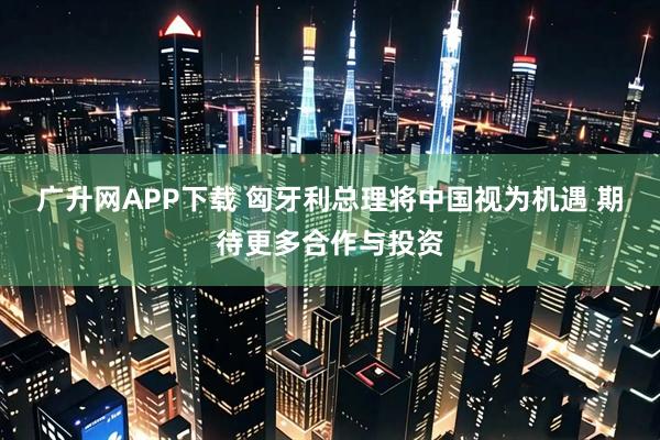广升网APP下载 匈牙利总理将中国视为机遇 期待更多合作与投资