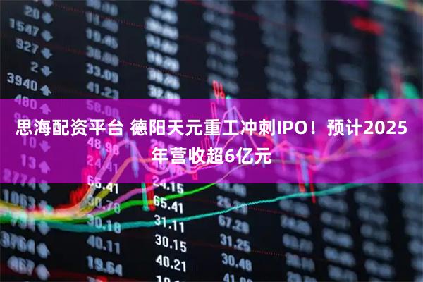 思海配资平台 德阳天元重工冲刺IPO！预计2025年营收超6亿元