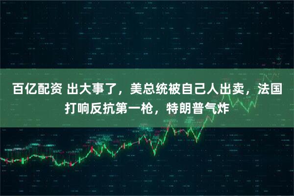 百亿配资 出大事了，美总统被自己人出卖，法国打响反抗第一枪，特朗普气炸