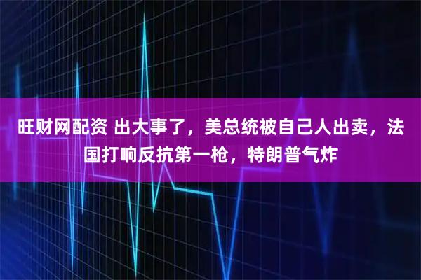 旺财网配资 出大事了，美总统被自己人出卖，法国打响反抗第一枪，特朗普气炸
