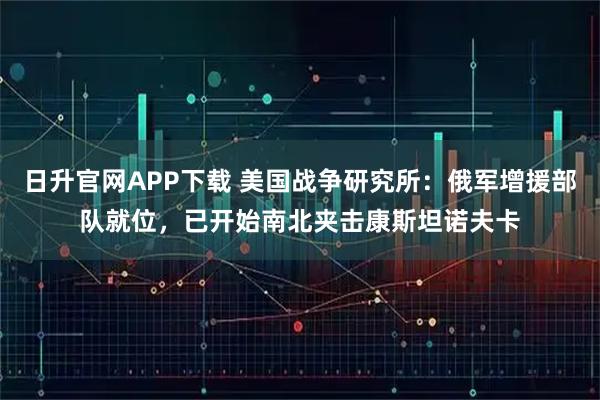 日升官网APP下载 美国战争研究所：俄军增援部队就位，已开始南北夹击康斯坦诺夫卡