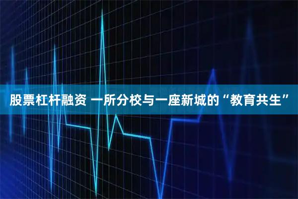 股票杠杆融资 一所分校与一座新城的“教育共生”