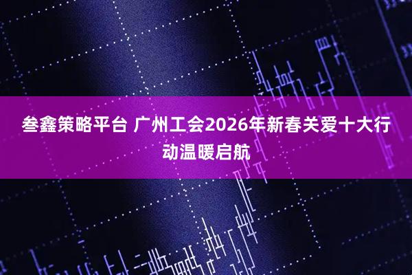 叁鑫策略平台 广州工会2026年新春关爱十大行动温暖启航