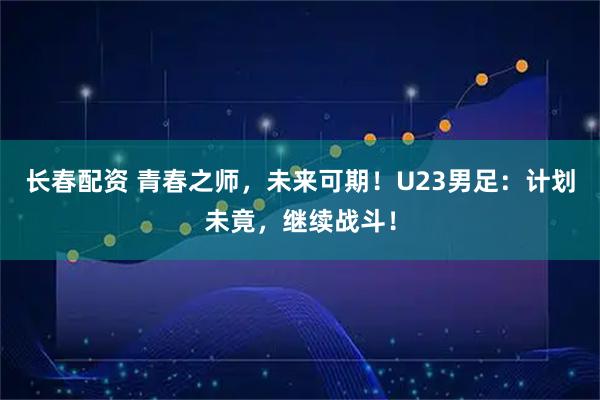 长春配资 青春之师,未来可期!U23男足:计划未竟,继续战斗!