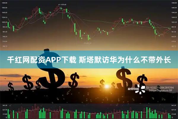 千红网配资APP下载 斯塔默访华为什么不带外长