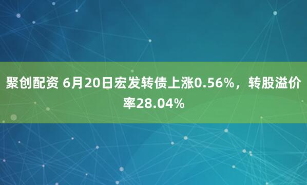 聚创配资 6月20日宏发转债上涨0.56%，转股溢价率28.04%