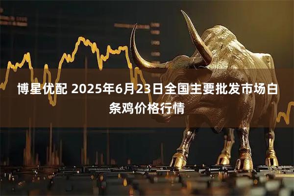 博星优配 2025年6月23日全国主要批发市场白条鸡价格行情