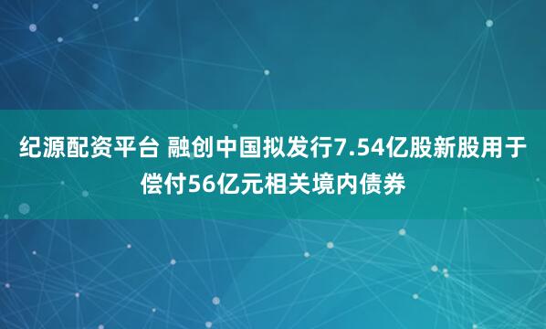 纪源配资平台 融创中国拟发行7.54亿股新股用于偿付56亿元相关境内债券