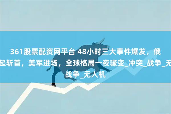 361股票配资网平台 48小时三大事件爆发，俄军发起斩首，美军进场，全球格局一夜骤变_冲突_战争_无人机