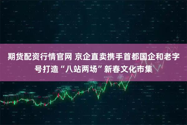 期货配资行情官网 京企直卖携手首都国企和老字号打造“八站两场”新春文化市集