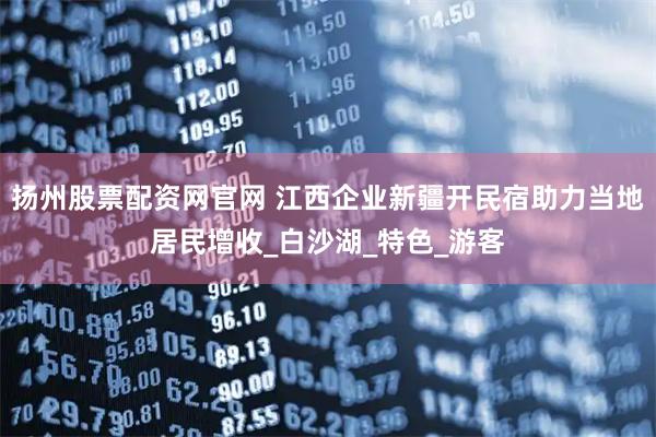 扬州股票配资网官网 江西企业新疆开民宿助力当地居民增收_白沙湖_特色_游客