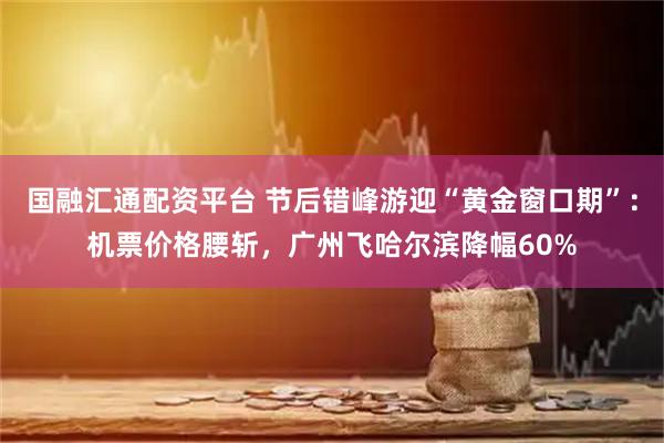 国融汇通配资平台 节后错峰游迎“黄金窗口期”：机票价格腰斩，广州飞哈尔滨降幅60%