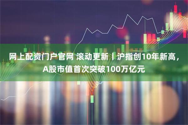 网上配资门户官网 滚动更新丨沪指创10年新高，A股市值首次突破100万亿元