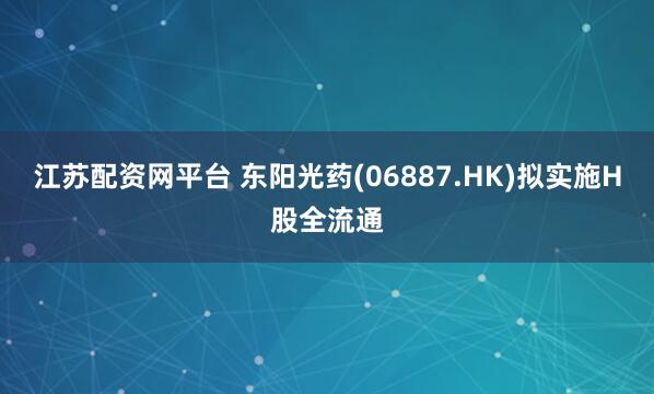 江苏配资网平台 东阳光药(06887.HK)拟实施H股全流通