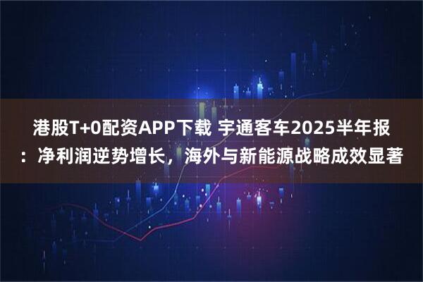 港股T+0配资APP下载 宇通客车2025半年报：净利润逆势增长，海外与新能源战略成效显著