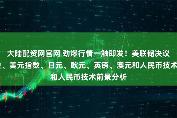 大陆配资网官网 劲爆行情一触即发！美联储决议来袭 黄金、美元指数、日元、欧元、英镑、澳元和人民币技术前景分析
