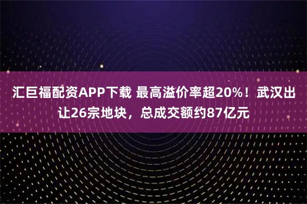 汇巨福配资APP下载 最高溢价率超20%！武汉出让26宗地块，总成交额约87亿元